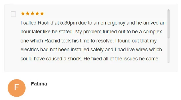 I called Rachid at 5.30pm due to an emergency and he arrived an hour later like he stated. My problem turned out to be a complex one which Rachid took his time to resolve. I found out that my electrics had not been installed safely and I had live wires which could have caused a shock. He fixed all of the issues he came Fatima