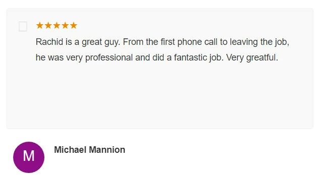 Rachid is a great guy. From the first phone call to leaving the job, he was very professional and did a fantastic job. Very greatful. Michael Mannion