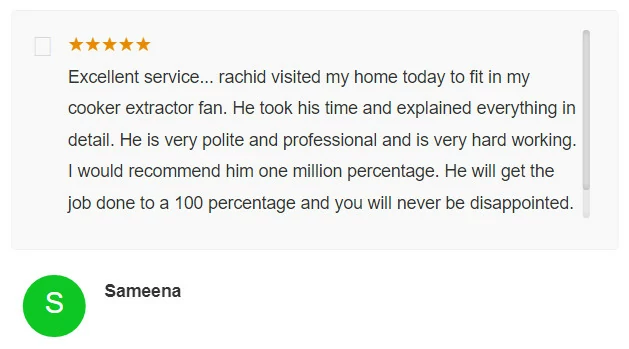 Excellent service... rachid visited my home today to fit in my cooker extractor fan. He took his time and explained everything in detail. He is very polite and professional and is very hard working. I would recommend him one million percentage. He will get the job done to a 100 percentage and you will never be disappointed. S Sameena